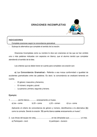 ORACIONES INCOMPLETAS
INDICADORES
- Completa oraciones según la concordancia gramatical.
- Subraya la alternativa que complete el sentido de la oración.
Oraciones Incompletas como su nombre lo dice son oraciones en las que se han omitido
una o más palabras indicadas con espacios en blanco, que el alumno tendrá que completar
atendiendo al sentido de la idea.
Los criterios que se deben tener en cuenta para completar una oración son:
a) La Concordancia Gramatical.- Referida a esa mutua conformidad o igualdad de
accidentes gramaticales entre las palabras. Es decir, la concordancia se analizará teniendo en
cuenta.
- El género: masculino y femenino.
- El número: singular y plural.
- La persona: primera, segunda y tercera.
Ejemplo:
1. .............. perrito blanco.............. ansiosamente un hueso.
a) los – come b) El – come c) El – comen d) La – coma
Aplicando el criterio de concordancia de género y número, identificamos a la alternativa (b)
como la correcta. Siendo la oración: “El perrito blanco come ansiosamente un hueso”.
2. Las chicas del equipo de voley................................en las olimpiadas que....................... un mes.
a) Participará – duró b) participan – duraron
 