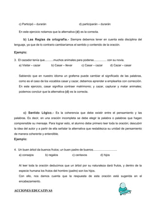 c) Participó – durarán d) participarán – durarán
En este ejercicio notamos que la alternativa (d) es la correcta.
b) Las Reglas de ortografía.- Siempre debemos tener en cuenta esta disciplina del
lenguaje, ya que de lo contrario cambiaríamos el sentido y contenido de la oración.
Ejemplo:
3. El cazador tenía que...........muchos animales para poderse................ con su novia.
a) Visitar – cazar b) Casar – llevar c) Casar – cazar d) Cazar – casar
Sabiendo que en nuestro idioma un grafema puede cambiar el significado de las palabras,
como es el caso de los vocablos casar y cazar, debemos aprender a emplearlos con corrección.
En este ejercicio, casar significa contraer matrimonio; y cazar, capturar y matar animales;
podemos concluir que la alternativa (d) es la correcta.
c) Sentido Lógico.- Es la coherencia que debe existir entre el pensamiento y las
palabras. Es decir, en una oración incompleta se debe elegir la palabra o palabras que hagan
comprensible su mensaje. Para lograr esto, el alumno debe primero leer toda la oración; descubrir
la idea del autor y a partir de ella señalar la alternativa que restablezca su unidad de pensamiento
de manera coherente y entendible.
Ejemplo:
4. Un buen árbol da buenos frutos; un buen padre de buenos..............................
a) consejos b) regalos c) centavos d) hijos
Al leer toda la oración deducimos que un árbol por su naturaleza dará frutos, y dentro de la
especie humana los frutos del hombre (padre) son los hijos.
Con ello, nos damos cuenta que la respuesta de esta oración está sugerida en el
encabezamiento.
ACCIONES EDUCATIVAS
 