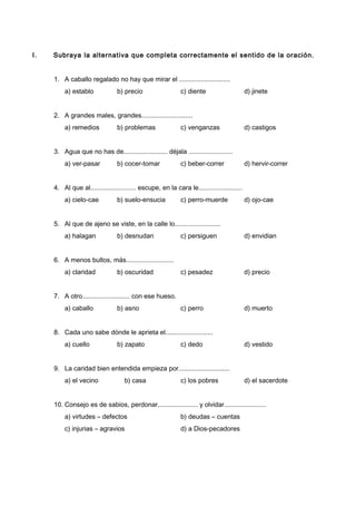 I. Subraya la alternativa que completa correctamente el sentido de la oración.
1. A caballo regalado no hay que mirar el ............................
a) establo b) precio c) diente d) jinete
2. A grandes males, grandes............................
a) remedios b) problemas c) venganzas d) castigos
3. Agua que no has de........................ déjala ........................
a) ver-pasar b) cocer-tomar c) beber-correr d) hervir-correr
4. Al que al......................... escupe, en la cara le........................
a) cielo-cae b) suelo-ensucia c) perro-muerde d) ojo-cae
5. Al que de ajeno se viste, en la calle lo.........................
a) halagan b) desnudan c) persiguen d) envidian
6. A menos bultos, más..........................
a) claridad b) oscuridad c) pesadez d) precio
7. A otro.......................... con ese hueso.
a) caballo b) asno c) perro d) muerto
8. Cada uno sabe dónde le aprieta el..........................
a) cuello b) zapato c) dedo d) vestido
9. La caridad bien entendida empieza por............................
a) el vecino b) casa c) los pobres d) el sacerdote
10. Consejo es de sabios, perdonar...................... y olvidar.......................
a) virtudes – defectos b) deudas – cuentas
c) injurias – agravios d) a Dios-pecadores
 