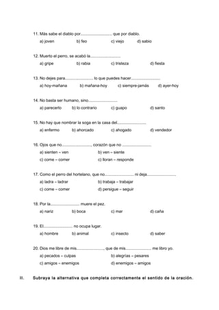 11. Más sabe el diablo por............................ que por diablo.
a) joven b) feo c) viejo d) sabio
12. Muerto el perro, se acabó la...........................
a) gripe b) rabia c) tristeza d) fiesta
13. No dejes para......................... lo que puedes hacer..........................
a) hoy-mañana b) mañana-hoy c) siempre-jamás d) ayer-hoy
14. No basta ser humano, sino..........................
a) parecerlo b) lo contrario c) guapo d) santo
15. No hay que nombrar la soga en la casa del..........................
a) enfermo b) ahorcado c) ahogado d) vendedor
16. Ojos que no.........................., corazón que no ..........................
a) sienten – ven b) ven – siente
c) come – comer c) lloran – responde
17. Como el perro del hortelano, que no.......................... ni deja..........................
a) ladra – ladrar b) trabaja – trabajar
c) come – comer d) persigue – seguir
18. Por la.......................... muere el pez.
a) nariz b) boca c) mar d) caña
19. El.......................... no ocupa lugar.
a) hombre b) animal c) insecto d) saber
20. Dios me libre de mis........................, que de mis....................... me libro yo.
a) pecados – culpas b) alegrías – pesares
c) amigos – enemigos d) enemigos – amigos
II. Subraya la alternativa que completa correctamente el sentido de la oración.
 