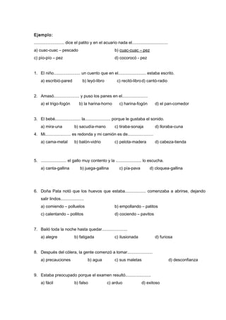 Ejemplo:
.......................... dice el patito y en el acuario nada el...............................
a) cuac-cuac – pescado b) cuac-cuac – pez
c) pío-pío – pez d) cocorocó - pez
1. El niño....................... un cuento que en el........................ estaba escrito.
a) escribió-pared b) leyó-libro c) recitó-librod) cantó-radio
2. Amasó...................... y puso los panes en el......................
a) el trigo-fogón b) la harina-horno c) harina-fogón d) el pan-comedor
3. El bebé...................... la...................... porque le gustaba el sonido.
a) mira-una b) sacudía-mano c) tiraba-sonaja d) lloraba-cuna
4. Mi...................... es redonda y mi camión es de......................
a) cama-metal b) balón-vidrio c) pelota-madera d) cabeza-tienda
5. ...................... el gallo muy contento y la ...................... lo escucha.
a) canta-gallina b) juega-gallina c) pía-pava d) cloquea-gallina
6. Doña Pata notó que los huevos que estaba.................. comenzaba a abrirse, dejando
salir lindos....................
a) comiendo – polluelos b) empollando – patitos
c) calentando – pollitos d) cociendo – pavitos
7. Bailó toda la noche hasta quedar......................
a) alegre b) fatigada c) ilusionada d) furiosa
8. Después del cólera, la gente comenzó a tomar......................
a) precauciones b) agua c) sus maletas d) desconfianza
9. Estaba preocupado porque el examen resultó......................
a) fácil b) falso c) arduo d) exitoso
 