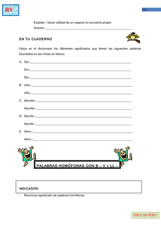 101RV
EDUCAR-PERU
Explotar.- Sacar utilidad de un negocio en provecho propio.
Oración:___________________________________________________________
EN TU CUADERNO
Ubica en el diccionario los diferentes significados que tienen las siguientes palabras.
Escríbelos en las líneas en blanco.
A. Sol.-____________________________________________________________________
Sol.-____________________________________________________________________
Sol.-____________________________________________________________________
B. Uña.-____________________________________________________________________
Uña.-____________________________________________________________________
C. Apuntar.-________________________________________________________________
Apuntar.-________________________________________________________________
D. Apunte.-_________________________________________________________________
Apunte.-_________________________________________________________________
E. Astro.-___________________________________________________________________
Astro.-___________________________________________________________________
INDICADOR:
- Reconoce significado de palabras homófonas.
PALABRAS HOMÓFONAS CON B – V y LL –
 