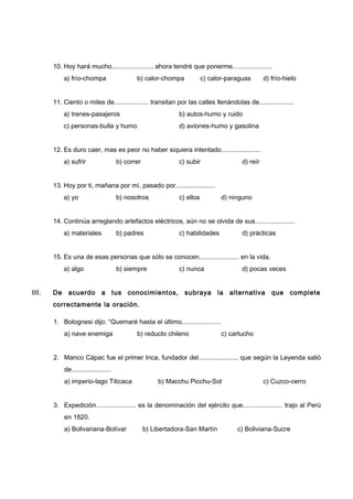 10. Hoy hará mucho......................, ahora tendré que ponerme......................
a) frío-chompa b) calor-chompa c) calor-paraguas d) frío-hielo
11. Ciento o miles de................... transitan por las calles llenándolas de...................
a) trenes-pasajeros b) autos-humo y ruido
c) personas-bulla y humo d) aviones-humo y gasolina
12. Es duro caer, mas es peor no haber siquiera intentado......................
a) sufrir b) correr c) subir d) reír
13. Hoy por ti, mañana por mí, pasado por......................
a) yo b) nosotros c) ellos d) ninguno
14. Continúa arreglando artefactos eléctricos, aún no se olvida de sus......................
a) materiales b) padres c) habilidades d) prácticas
15. Es una de esas personas que sólo se conocen...................... en la vida.
a) algo b) siempre c) nunca d) pocas veces
III. De acuerdo a tus conocimientos, subraya la alternativa que complete
correctamente la oración.
1. Bolognesi dijo: “Quemaré hasta el último......................
a) nave enemiga b) reducto chileno c) cartucho
2. Manco Cápac fue el primer Inca, fundador del...................... que según la Leyenda salió
de......................
a) imperio-lago Titicaca b) Macchu Picchu-Sol c) Cuzco-cerro
3. Expedición...................... es la denominación del ejército que...................... trajo al Perú
en 1820.
a) Bolivariana-Bolívar b) Libertadora-San Martín c) Boliviana-Sucre
 