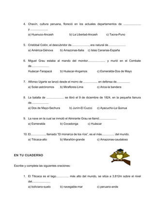 4. Chavín, cultura peruana, floreció en los actuales departamentos de ......................
y ......................
a) Huanuco-Ancash b) La Libertad-Ancash c) Tacna-Puno
5. Cristóbal Colón, el descubridor de......................, era natural de......................
a) América-Génova b) Amazonas-Italia c) Islas Canarias-España
6. Miguel Grau estaba al mando del monitor...................... y murió en el Combate
de......................
Huáscar-Tarapacá b) Huáscar-Angamos c) Esmeralda-Dos de Mayo
7. Alfonso Ugarte se lanzó desde el morro de .................. en defensa de.................
a) Solar-astrónomos b) Miraflores-Lima c) Arica-la bandera
8. La batalla de ...................... se libró el 9 de diciembre de 1824, en la pequeña llanura
de......................
a) Dos de Mayo-Sechura b) Junín-El Cuzco c) Ayacucho-La Quinua
9. La nave en la cual se inmoló el Almirante Grau se llamó......................
a) Esmeralda b) Covadonga c) Huáscar
10. El.................., llamado “El monarca de los ríos”, es el más................ del mundo.
a) Titicaca-alto b) Marañón-grande c) Amazonas-caudaloso
EN TU CUADERNO
Escribe y completa las siguientes oraciones:
1. El Titicaca es el lago................ más alto del mundo, se sitúa a 3,812m sobre el nivel
del.......................
a) boliviano-suelo b) navegable-mar c) peruano-ande
 