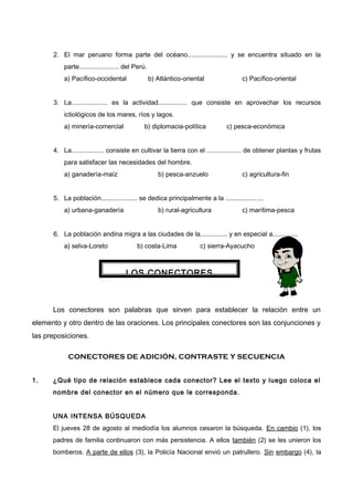 2. El mar peruano forma parte del océano...................... y se encuentra situado en la
parte...................... del Perú.
a) Pacífico-occidental b) Atlántico-oriental c) Pacífico-oriental
3. La.................... es la actividad................ que consiste en aprovechar los recursos
ictiológicos de los mares, ríos y lagos.
a) minería-comercial b) diplomacia-política c) pesca-económica
4. La.................. consiste en cultivar la tierra con el ................... de obtener plantas y frutas
para satisfacer las necesidades del hombre.
a) ganadería-maíz b) pesca-anzuelo c) agricultura-fin
5. La población.................... se dedica principalmente a la .....................
a) urbana-ganadería b) rural-agricultura c) marítima-pesca
6. La población andina migra a las ciudades de la............... y en especial a..............
a) selva-Loreto b) costa-Lima c) sierra-Ayacucho
Los conectores son palabras que sirven para establecer la relación entre un
elemento y otro dentro de las oraciones. Los principales conectores son las conjunciones y
las preposiciones.
CONECTORES DE ADICIÓN, CONTRASTE Y SECUENCIA
1. ¿Qué tipo de relación establece cada conector? Lee el texto y luego coloca el
nombre del conector en el número que le corresponda.
UNA INTENSA BÚSQUEDA
El jueves 28 de agosto al mediodía los alumnos cesaron la búsqueda. En cambio (1), los
padres de familia continuaron con más persistencia. A ellos también (2) se les unieron los
bomberos. A parte de ellos (3), la Policía Nacional envió un patrullero. Sin embargo (4), la
LOS CONECTORES
 