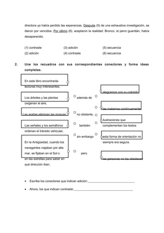directora ya había perdido las esperanzas. Después (5) de una exhaustiva investigación, se
dieron por vencidos. Por último (6), aceptaron la realidad: Bronco, el perro guardián, había
desaparecido.
(1) contraste (3) adición (5) secuencia
(2) adición (4) contraste (6) secuencia
2. Une los recuadros con sus correspondientes conectores y forma ideas
completas.
En este libro encontrarás
lecturas muy interesantes,
alegrarnos con su colorido
Los árboles y las plantas además de
oxigenan el aire,
las matamos contínuamente
Las arañas eliminan las moscas; no obstante,
ilustraciones que
Las señales y los semáforos también complementan los textos
ordenan el tránsito vehicular,
sin embargo esta forma de orientación no
En la Antigüedad, cuando los siempre era segura.
navegantes viajaban por alta
mar, se fijaban en el Sol o pero
en las estrellas para saber en las personas no los obedecen
qué dirección iban;
• Escribe los conectores que indican adición:_______________________________
• Ahora, los que indican contraste:_______________________________________
 