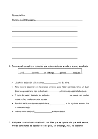Respuesta libre.
Primero, el anfitrión prepara... ____
________________________________________________________________________
________________________________________________________________________
________________________________________________________________________
________________________________________________________________________
________________________________________________________________________
________________________________________________________________________
________________________________________________________________________
1. Busca en el recuadro el conector que más se adecue a cada oración y escríbelo.
pero además sin embargo por eso después
• Los chicos decidieron salir al campo,_______________ ese día llovió.
• Tony tiene la costumbre de levantarse temprano para hacer ejercicios, tomar un buen
desayuno y prepararse para ir al colegio;_____________, él mismo se prepara la lonchera.
• A Lucía le gustan bastante las películas;_____________________, no puede ver muchas
porque no hay un cine cerca de su casa.
• José Luis se la pasó jugando toda la tarde,_________________ al día siguiente no tenía lista
la tarea del colegio.
• Primero debes almorzar;___________________ harás las tareas.
2. Completa las oraciones añadiendo una idea que se opone a la que está escrita.
Utiliza conectores de oposición como pero, sin embargo, mas, no obstante.
 
