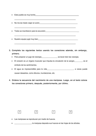 • Este pueblo es muy bonito _____________________
_____________________________________________________________________
• No me da miedo viajar en avión___________________________________________
_____________________________________________________________________
• Todos se inscribieron para la excursión______________________________________
_____________________________________________________________________
• Nuestro equipo jugó muy bien_____________________________________________
_____________________________________________________________________
3. Completa los siguientes textos usando los conectores además, sin embargo,
primero.
• Para preparar un jugo de naranjas__________________ se lavan bien las naranjas.
• El corazón es un órgano muscular que impulsa la circulación de la sangre_________, es el
símbolo de los sentimientos.
• El agua es imprescindible para la vida______________________________, a veces puede
causar desastres, como diluvios, inundaciones, etc.
4. Ordena la secuencia del nacimiento de una mariposa. Luego, en el texto coloca
los conectores primero, después, posteriormente, por último.
• Las mariposas se reproducen por medio de huevos.
• ___________________, la mariposa deposita sus huevos en las hojas de los árboles.
3 2 1 4
 