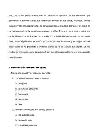 que concuerdan perfectamente con las substancias químicas de los elementos que
pertenecen a nuestro cuerpo. La constitución química de los virus, microbios, células
extrañas y otros microorganismos no concuerdan con los códigos secretos. Por medio de
un método que todavía no se ha descubierto, la célula T hace sonar la alarma indicadora
de la presencia de un intruso en el cuerpo. Los leucocitos que esperan en la médula
ósea, entran rápidamente en acción en cuanto perciben la alarma, y se dirigen hacia el
lugar donde se ha producido la invasión usando la vía de acceso más rápida. Sin los
medios de protección, como las células T con sus códigos secretos, no viviremos durante
mucho tiempo.
I. COMPRENSIÓN PROPIAMENTE DICHA
Marca con una (X) la respuesta correcta
1. Los leucocitos suelen almacenarse en:
(a) el hígado
(b) la corriente sanguínea
(c) los huesos
(d) las células
(e) N.A.
2. Podemos vivir mucho más tiempo, gracias a:
(a) los glóbulos rojos
(b) la médula ósea
(c) los microorganismos
 
