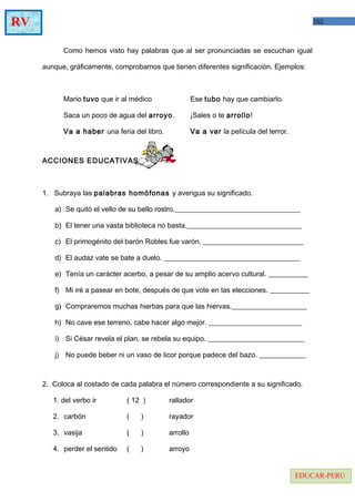 102RV
EDUCAR-PERU
Como hemos visto hay palabras que al ser pronunciadas se escuchan igual
aunque, gráficamente, comprobamos que tienen diferentes significación. Ejemplos:
Mario tuvo que ir al médico Ese tubo hay que cambiarlo.
Saca un poco de agua del arroyo. ¡Sales o te arrollo!
Va a haber una feria del libro. Va a ver la película del terror.
ACCIONES EDUCATIVAS
1. Subraya las palabras homófonas y averigua su significado.
a) Se quitó el vello de su bello rostro.___________________________________
b) El tener una vasta biblioteca no basta.________________________________
c) El primogénito del barón Robles fue varón. ____________________________
d) El audaz vate se bate a duelo. ______________________________________
e) Tenía un carácter acerbo, a pesar de su amplio acervo cultural. ___________
f) Mi iré a pasear en bote, después de que vote en las elecciones. ___________
g) Compraremos muchas hierbas para que las hiervas._____________________
h) No cave ese terreno, cabe hacer algo mejor. __________________________
i) Si César revela el plan, se rebela su equipo. ___________________________
j) No puede beber ni un vaso de licor porque padece del bazo. _____________
2. Coloca al costado de cada palabra el número correspondiente a su significado.
1. del verbo ir ( 12 ) rallador
2. carbón ( ) rayador
3. vasija ( ) arrollo
4. perder el sentido ( ) arroyo
 