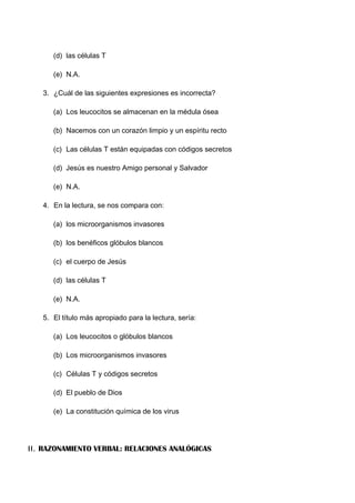 (d) las células T
(e) N.A.
3. ¿Cuál de las siguientes expresiones es incorrecta?
(a) Los leucocitos se almacenan en la médula ósea
(b) Nacemos con un corazón limpio y un espíritu recto
(c) Las células T están equipadas con códigos secretos
(d) Jesús es nuestro Amigo personal y Salvador
(e) N.A.
4. En la lectura, se nos compara con:
(a) los microorganismos invasores
(b) los benéficos glóbulos blancos
(c) el cuerpo de Jesús
(d) las células T
(e) N.A.
5. El título más apropiado para la lectura, sería:
(a) Los leucocitos o glóbulos blancos
(b) Los microorganismos invasores
(c) Células T y códigos secretos
(d) El pueblo de Dios
(e) La constitución química de los virus
II. RAZONAMIENTO VERBAL: RELACIONES ANALÓGICAS
 