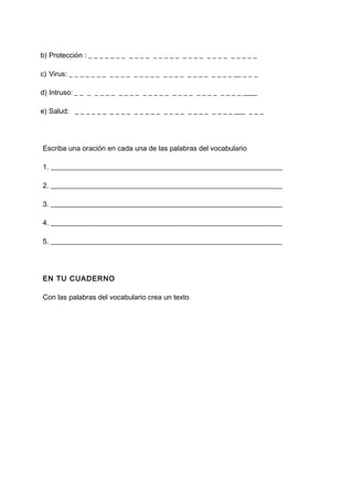 b) Protección : _ _ _ _ _ _ _ _ _ _ _ _ _ _ _ _ _ _ _ _ _ _ _ _ _ _ _ _ _
c) Virus: _ _ _ _ _ _ _ _ _ _ _ _ _ _ _ _ _ _ _ _ _ _ _ _ _ _ _ _ __ _ _ _
d) Intruso: _ _ _ _ _ _ _ _ _ _ _ _ _ _ _ _ _ _ _ _ _ _ _ _ _ _ _ _ ____
e) Salud: _ _ _ _ _ _ _ _ _ _ _ _ _ _ _ _ _ _ _ _ _ _ _ _ _ _ _ ___ _ _ _
Escriba una oración en cada una de las palabras del vocabulario
1. _________________________________________________________________
2. _________________________________________________________________
3. _________________________________________________________________
4. _________________________________________________________________
5. _________________________________________________________________
EN TU CUADERNO
Con las palabras del vocabulario crea un texto
 