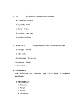 6. En ................. la costumbre tuvo valor como fuente de .............................
a) Guatemala - recuerdo
b) el pasado – lucha
c) Roma – derecho
d) nosotros – esperanza
e) verdad - conquista
7. A la luz de la ................ esta proposición puede ser tenida como cosa .........
a) sicología – material
b) vida - mala
c) antropología – demostrada
d) anatomía – suicidio
e) filosofía – supérflua
B. SINÓNIMOS
Los sinónimos son palabras que tienen igual o parecido
significado:
1. ABANDONAR
a) Renunciar
b) Rebajar
c) Proveer
d) Desamparar
 