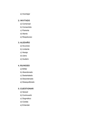 e) Aventajar
2. INVITADO
a) Comensal
b) Consentido
c) Pariente
d) Atento
e) Respetuoso
3. ALEDAÑO
a) Acucioso
b) Lindante
c) Hereje
d) Lleno
e) Austero
4. RUINOSO
a) Brillar
b) Abandonado
c) Destartalado
d) Desordenado
e) Desequilibrado
5. CUESTIONAR
a) Apoyar
b) Controvertir
c) Dogmático
d) Creíble
e) Entender
 