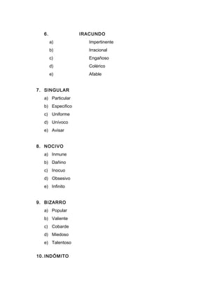 6. IRACUNDO
a) Impertinente
b) Irracional
c) Engañoso
d) Colérico
e) Afable
7. SINGULAR
a) Particular
b) Especifico
c) Uniforme
d) Unívoco
e) Avisar
8. NOCIVO
a) Inmune
b) Dañino
c) Inocuo
d) Obsesivo
e) Infinito
9. BIZARRO
a) Popular
b) Valiente
c) Cobarde
d) Miedoso
e) Talentoso
10. INDÓMITO
 
