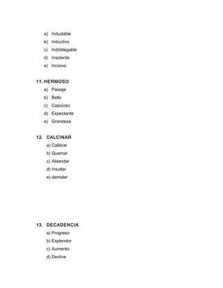 a) Indudable
b) Inductivo
c) Indoblegable
d) Insolente
e) Incisivo
11. HERMOSO
a) Paisaje
b) Bello
c) Capcioso
d) Expectante
e) Grandeza
12. CALCINAR
a) Calibrar
b) Quemar
c) Ablandar
d) Insultar
e) demoler
13. DECADENCIA
a) Progreso
b) Esplendor
c) Aumento
d) Declive
 