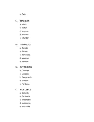 e) Éxito
14. IMPLICAR
a) Inferir
b) Incluir
c) Imponer
d) Imprimir
e) Infundar
15. TIMORATO
a) Temido
b) Tímido
c) Temeroso
d) Medroso
e) Temible
16. EXTORSION
a) Chantaje
b) Extractor
c) Exageración
d) Evasión
e) Perdición
17. INDELEBLE
a) Colorido
b) Sentencia
c) Imborrable
d) Indiferente
e) Imputable
 