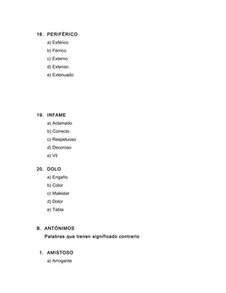 18. PERIFÉRICO
a) Esférico
b) Férrico
c) Externo
d) Extenso
e) Extenuado
19. INFAME
a) Aclamado
b) Correcto
c) Respetuoso
d) Decoroso
e) Vil
20. DOLO
a) Engaño
b) Color
c) Malestar
d) Dolor
e) Tabla
B. ANTÓNIMOS
Palabras que tienen significado contrario
1. AMISTOSO
a) Arrogante
 