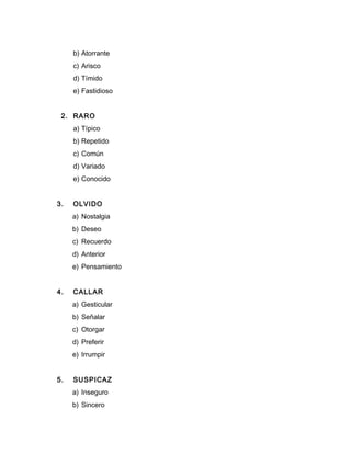 b) Atorrante
c) Arisco
d) Tímido
e) Fastidioso
2. RARO
a) Típico
b) Repetido
c) Común
d) Variado
e) Conocido
3. OLVIDO
a) Nostalgia
b) Deseo
c) Recuerdo
d) Anterior
e) Pensamiento
4. CALLAR
a) Gesticular
b) Señalar
c) Otorgar
d) Preferir
e) Irrumpir
5. SUSPICAZ
a) Inseguro
b) Sincero
 
