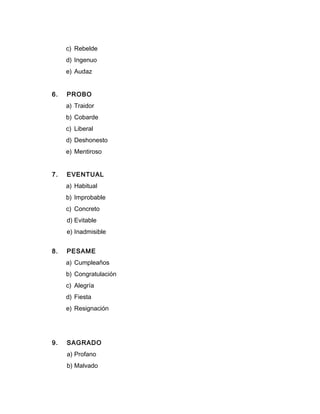 c) Rebelde
d) Ingenuo
e) Audaz
6. PROBO
a) Traidor
b) Cobarde
c) Liberal
d) Deshonesto
e) Mentiroso
7. EVENTUAL
a) Habitual
b) Improbable
c) Concreto
d) Evitable
e) Inadmisible
8. PESAME
a) Cumpleaños
b) Congratulación
c) Alegría
d) Fiesta
e) Resignación
9. SAGRADO
a) Profano
b) Malvado
 