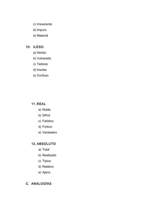 c) Irreverente
d) Impuro
e) Material
10. ILESO
a) Herido
b) Vulnerado
c) Tedioso
d) Insulso
e) Confuso
11. REAL
a) Noble
b) Difícil
c) Fatídico
d) Ficticio
e) Verdadero
12. ABSOLUTO
a) Total
b) Realizado
c) Típico
d) Relativo
e) Ajeno
C. ANALOGÍAS
 