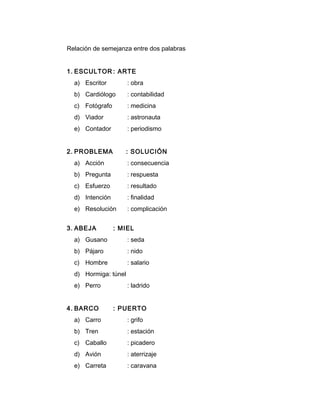 Relación de semejanza entre dos palabras
1. ESCULTOR : ARTE
a) Escritor : obra
b) Cardiólogo : contabilidad
c) Fotógrafo : medicina
d) Viador : astronauta
e) Contador : periodismo
2. PROBLEMA : SOLUCIÓN
a) Acción : consecuencia
b) Pregunta : respuesta
c) Esfuerzo : resultado
d) Intención : finalidad
e) Resolución : complicación
3. ABEJA : MIEL
a) Gusano : seda
b) Pájaro : nido
c) Hombre : salario
d) Hormiga: túnel
e) Perro : ladrido
4. BARCO : PUERTO
a) Carro : grifo
b) Tren : estación
c) Caballo : picadero
d) Avión : aterrizaje
e) Carreta : caravana
 