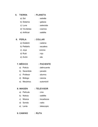 5. TIERRA : PLANETA
a) Sol : estrella
b) Sistema : galaxia
c) Luna : asteroide
d) Vía láctea : cosmos
e) Artificial : satélite
6. PERLA : COLLAR
a) Eslabón : cadena
b) Peldaño : escalera
c) Joya :corona
d) Rubí : rojo
e) Avión : ala
7. MÉDICO : PACIENTE
a) Policía : delincuente
b) Sacerdote : pecado
c) Profesor : alumno
d) Biólogo : ciencia
e) Mecánico : automóvil
8. IMAGEN : TELEVISOR
a) Película : cine
b) Noticia : satélite
c) Música : tocadiscos
d) Sonido : radio
e) Lente : telescopio
9. CAMINO : RUTA
 