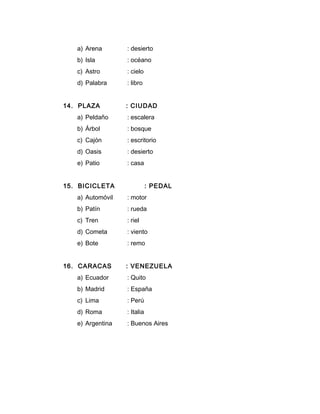 a) Arena : desierto
b) Isla : océano
c) Astro : cielo
d) Palabra : libro
14. PLAZA : CIUDAD
a) Peldaño : escalera
b) Árbol : bosque
c) Cajón : escritorio
d) Oasis : desierto
e) Patio : casa
15. BICICLETA : PEDAL
a) Automóvil : motor
b) Patín : rueda
c) Tren : riel
d) Cometa : viento
e) Bote : remo
16. CARACAS : VENEZUELA
a) Ecuador : Quito
b) Madrid : España
c) Lima : Perú
d) Roma : Italia
e) Argentina : Buenos Aires
 