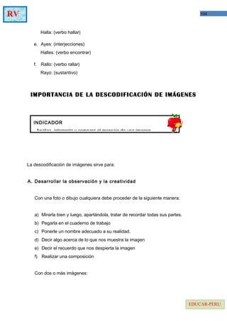 104RV
EDUCAR-PERU
Halla: (verbo hallar)
e. Ayes: (interjecciones)
Halles: (verbo encontrar)
f. Rallo: (verbo rallar)
Rayo: (sustantivo)
IMPORTANCIA DE LA DESCODIFICACIÓN DE IMÁGENES
La descodificación de imágenes sirve para:
A. Desarrollar la observación y la creatividad
Con una foto o dibujo cualquiera debe proceder de la siguiente manera:
a) Mirarla bien y luego, apartándola, tratar de recordar todas sus partes.
b) Pegarla en el cuaderno de trabajo
c) Ponerle un nombre adecuado a su realidad.
d) Decir algo acerca de lo que nos muestra la imagen
e) Decir el recuerdo que nos despierta la imagen
f) Realizar una composición
Con dos o más imágenes:
INDICADOR
- Analiza, interpreta y compara el mensaje de una imagen
 