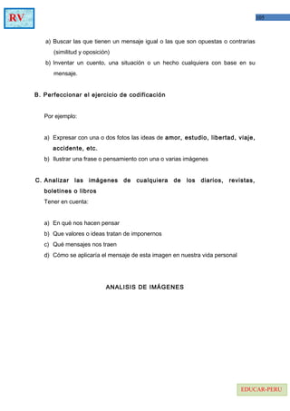 105RV
EDUCAR-PERU
a) Buscar las que tienen un mensaje igual o las que son opuestas o contrarias
(similitud y oposición)
b) Inventar un cuento, una situación o un hecho cualquiera con base en su
mensaje.
B. Perfeccionar el ejercicio de codificación
Por ejemplo:
a) Expresar con una o dos fotos las ideas de amor, estudio, libertad, viaje,
accidente, etc.
b) Ilustrar una frase o pensamiento con una o varias imágenes
C. Analizar las imágenes de cualquiera de los diarios, revistas,
boletines o libros
Tener en cuenta:
a) En qué nos hacen pensar
b) Que valores o ideas tratan de imponernos
c) Qué mensajes nos traen
d) Cómo se aplicaría el mensaje de esta imagen en nuestra vida personal
ANALISIS DE IMÁGENES
 