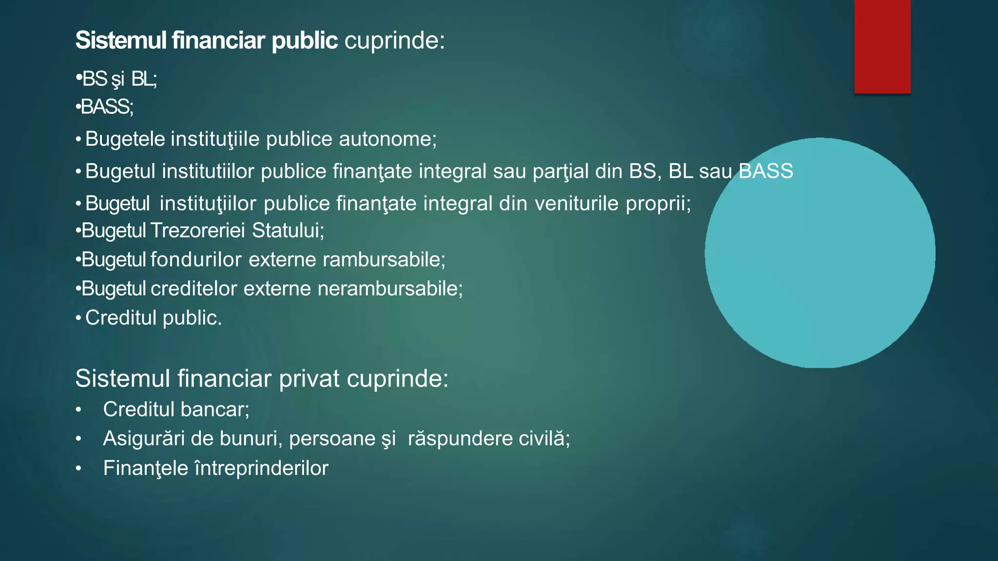 Sistemul financiar public cuprinde:
•BSşi BL;
•BASS;
• Bugetele instituţiile publice autonome;
• Bugetul institutiilor publice finanţate integral sau parţial din BS, BL sau BASS
• Bugetul instituţiilor publice finanţate integral din veniturile proprii;
•Bugetul Trezoreriei Statului;
•Bugetul fondurilor externe rambursabile;
•Bugetul creditelor externe nerambursabile;
• Creditul public.
Sistemul financiar privat cuprinde:
• Creditul bancar;
• Asigurări de bunuri, persoane şi răspundere civilă;
• Finanţele întreprinderilor
 