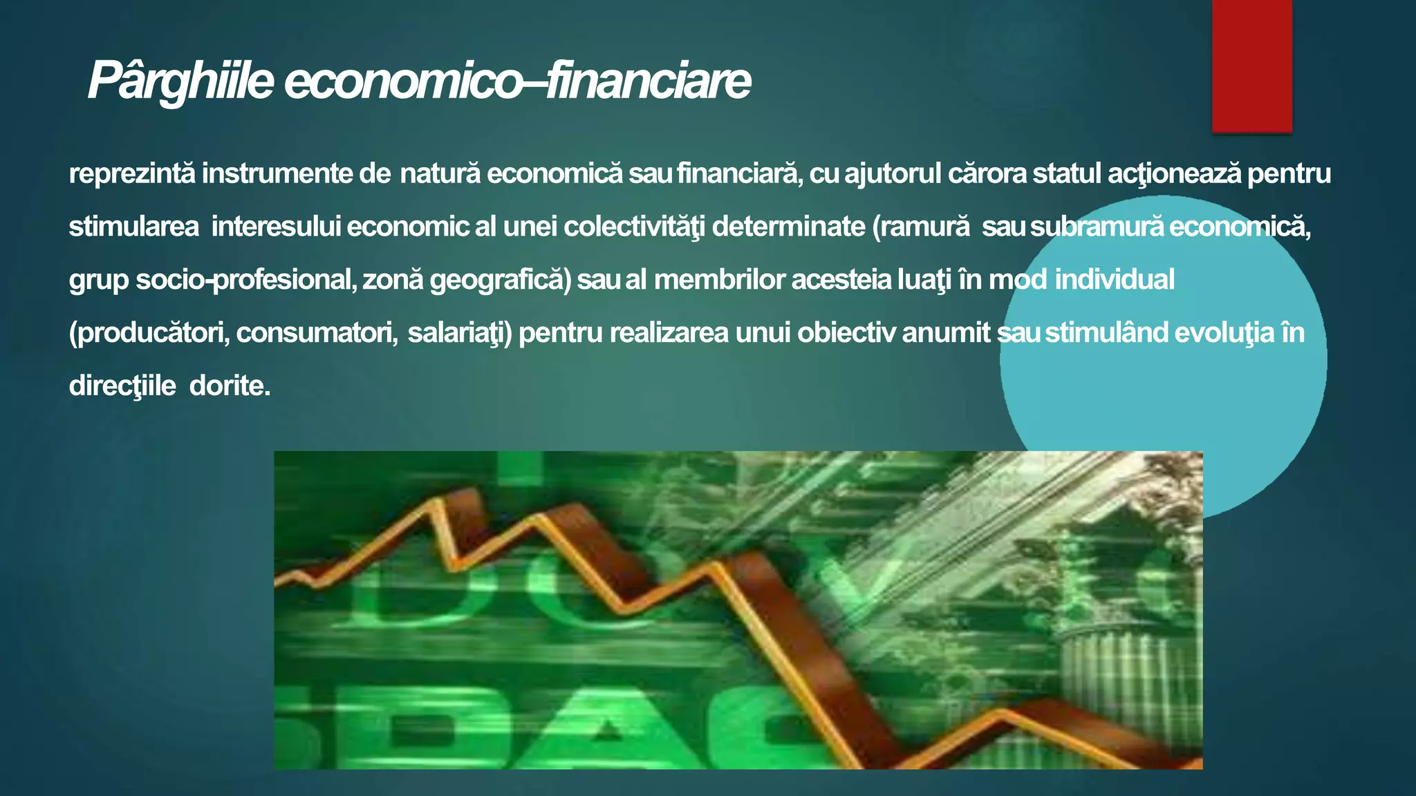 Pârghiileeconomico–financiare
reprezintă instrumentede natură economicăsaufinanciară,cuajutorul cărorastatul acţioneazăpentru
stimularea interesuluieconomical unei colectivităţi determinate (ramură sausubramurăeconomică,
grup socio-profesional,zonă geografică)saual membrilor acesteialuaţi în mod individual
(producători,consumatori, salariaţi) pentru realizarea unui obiectivanumit saustimulândevoluţia în
direcţiile dorite.
 