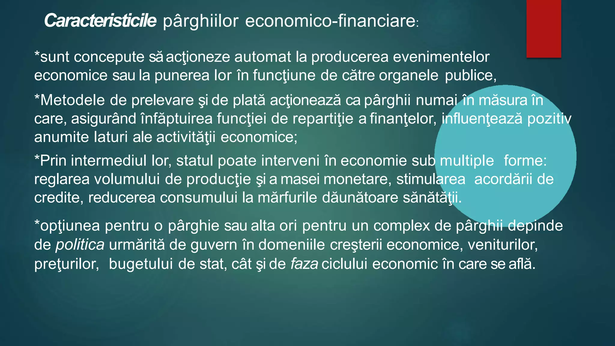 Caracteristicile pârghiilor economico-financiare:
*sunt concepute săacţioneze automat la producerea evenimentelor
economice sau la punerea lor în funcţiune de către organele publice,
*Metodele de prelevare şi de plată acţionează ca pârghii numai în măsura în
care, asigurând înfăptuirea funcţiei de repartiţie a finanţelor, influenţează pozitiv
anumite laturi ale activităţii economice;
*Prin intermediul lor, statul poate interveni în economie sub multiple forme:
reglarea volumului de producţie şi a masei monetare, stimularea acordării de
credite, reducerea consumului la mărfurile dăunătoare sănătăţii.
*opţiunea pentru o pârghie sau alta ori pentru un complex de pârghii depinde
de politica urmărită de guvern în domeniile creşterii economice, veniturilor,
preţurilor, bugetului de stat, cât şi de faza ciclului economic în care se află.
 