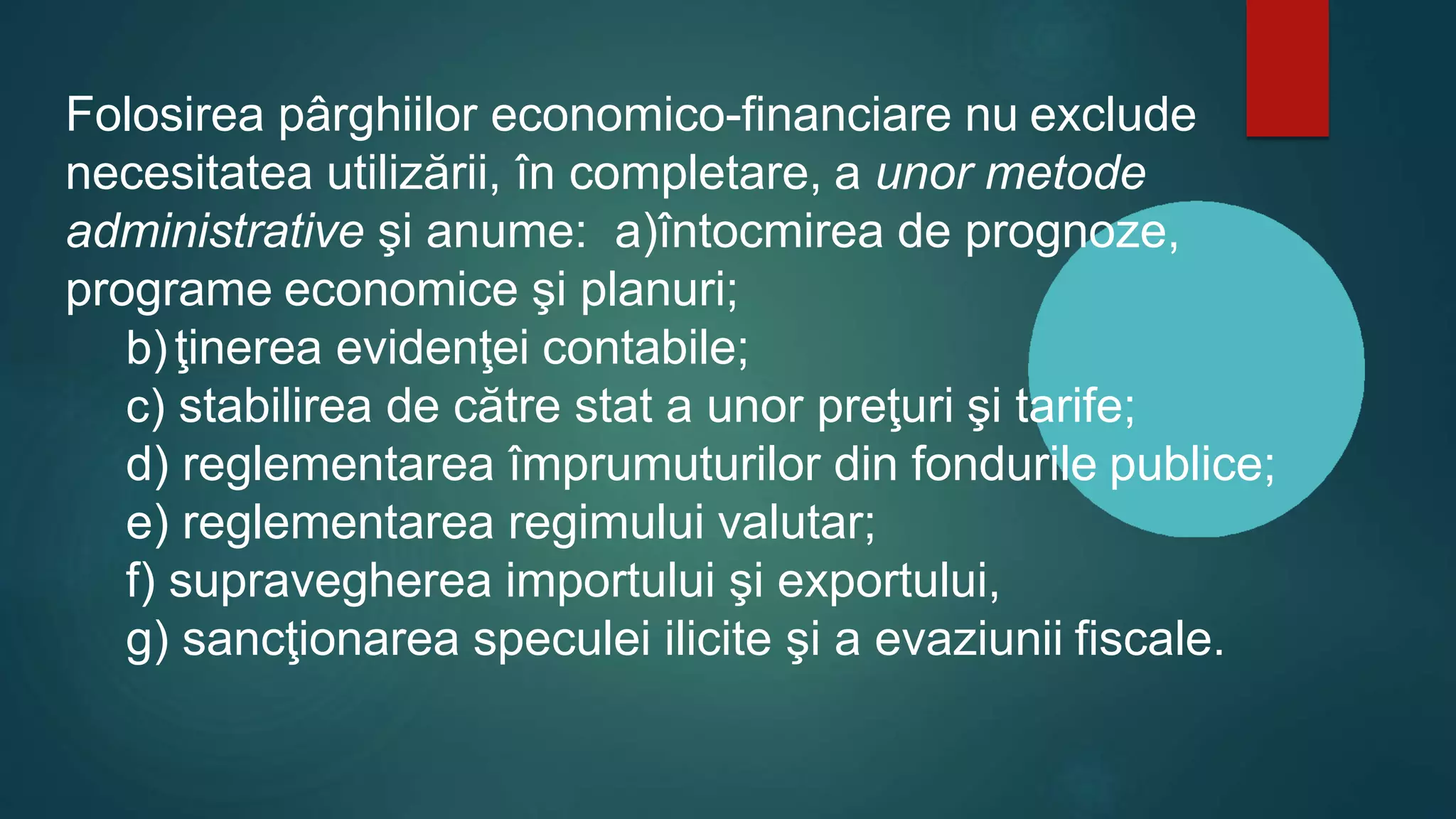 Folosirea pârghiilor economico-financiare nu exclude
necesitatea utilizării, în completare, a unor metode
administrative şi anume: a)întocmirea de prognoze,
programe economice şi planuri;
b)ţinerea evidenţei contabile;
c) stabilirea de către stat a unor preţuri şi tarife;
d) reglementarea împrumuturilor din fondurile publice;
e) reglementarea regimului valutar;
f) supravegherea importului şi exportului,
g) sancţionarea speculei ilicite şi a evaziunii fiscale.
 