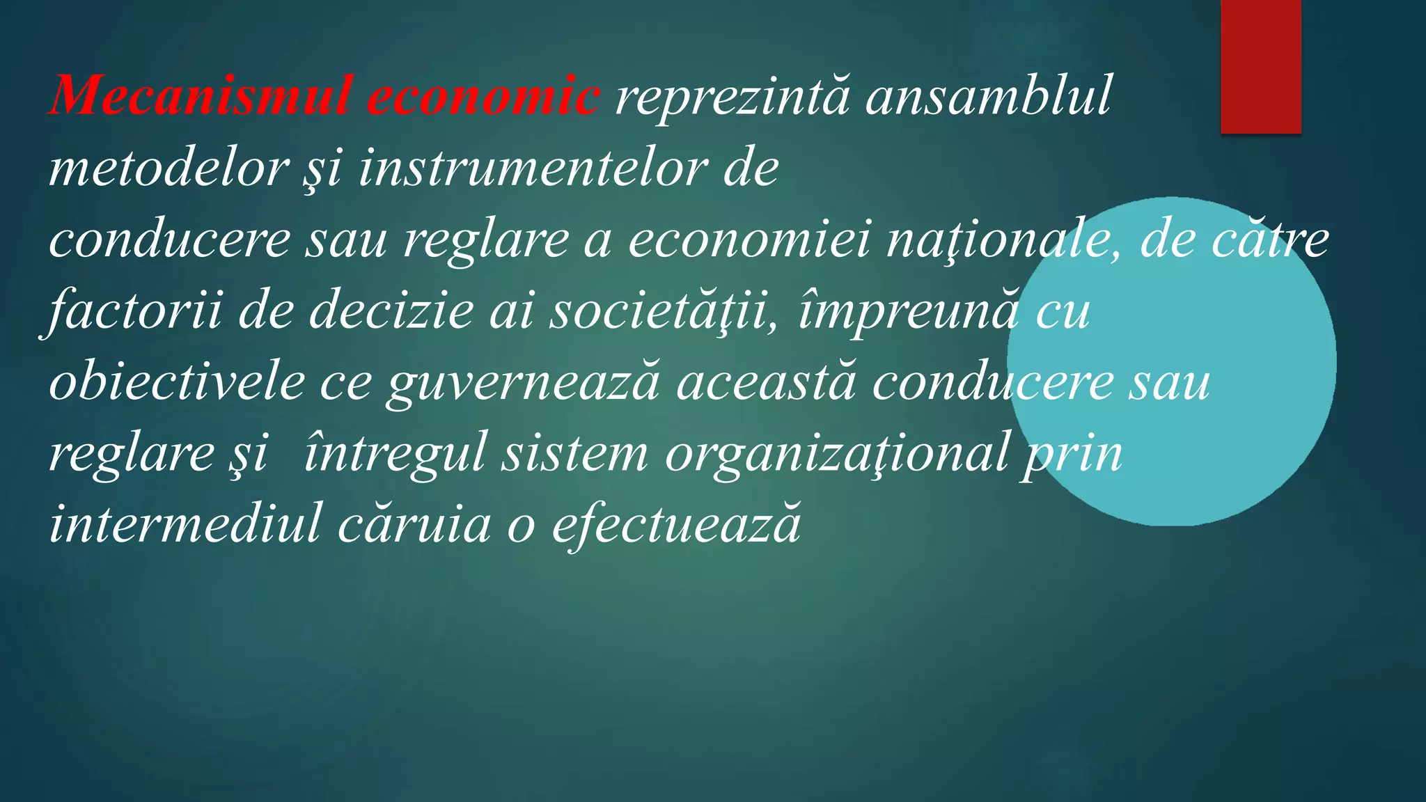 Mecanismul economic reprezintă ansamblul
metodelor şi instrumentelor de
conducere sau reglare a economiei naţionale, de către
factorii de decizie ai societăţii, împreună cu
obiectivele ce guvernează această conducere sau
reglare şi întregul sistem organizaţional prin
intermediul căruia o efectuează
 