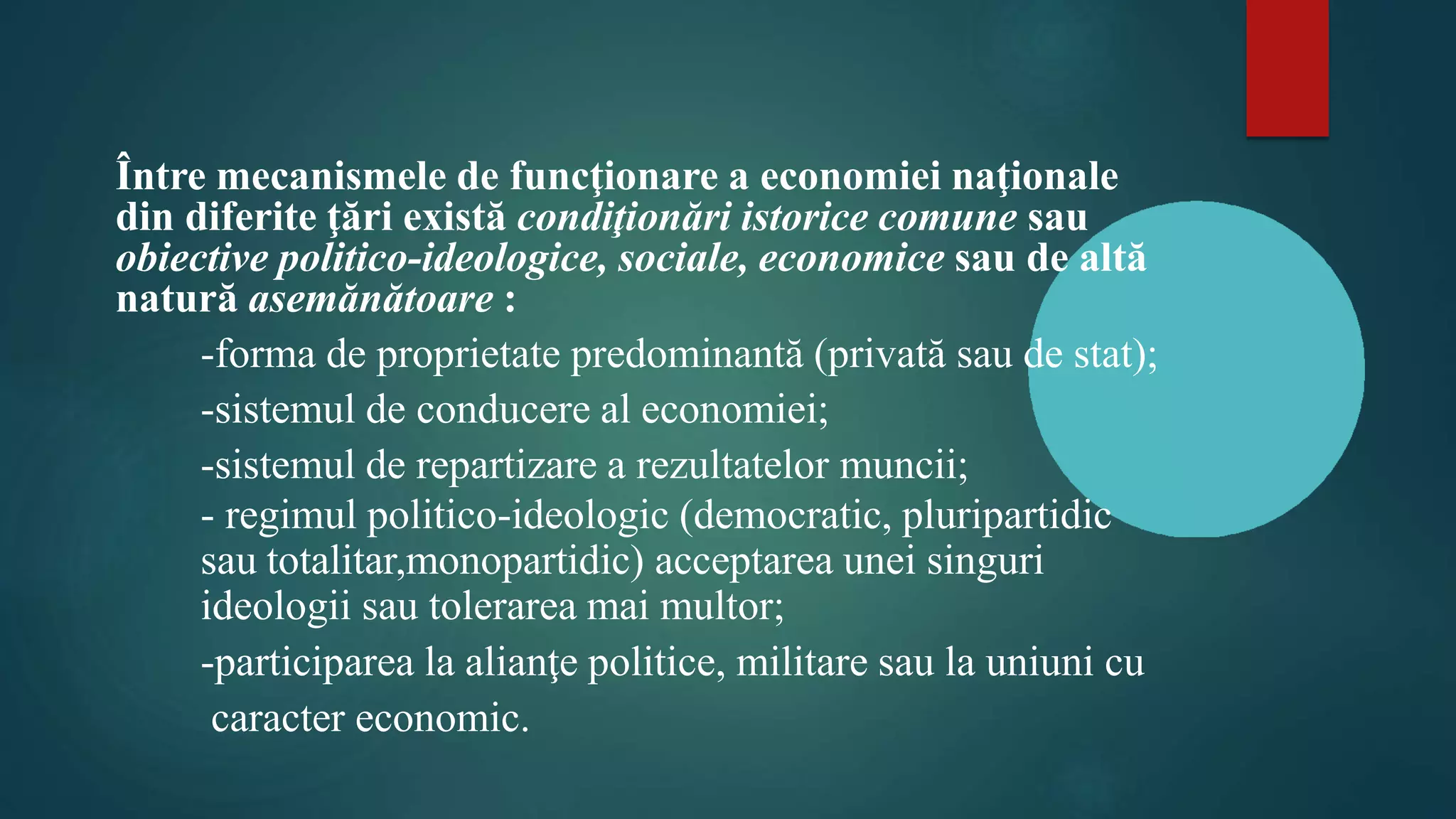 Între mecanismele de funcţionare a economiei naţionale
din diferite ţări există condiţionări istorice comune sau
obiective politico-ideologice, sociale, economice sau de altă
natură asemănătoare :
-forma de proprietate predominantă (privată sau de stat);
-sistemul de conducere al economiei;
-sistemul de repartizare a rezultatelor muncii;
- regimul politico-ideologic (democratic, pluripartidic
sau totalitar,monopartidic) acceptarea unei singuri
ideologii sau tolerarea mai multor;
-participarea la alianţe politice, militare sau la uniuni cu
caracter economic.
 