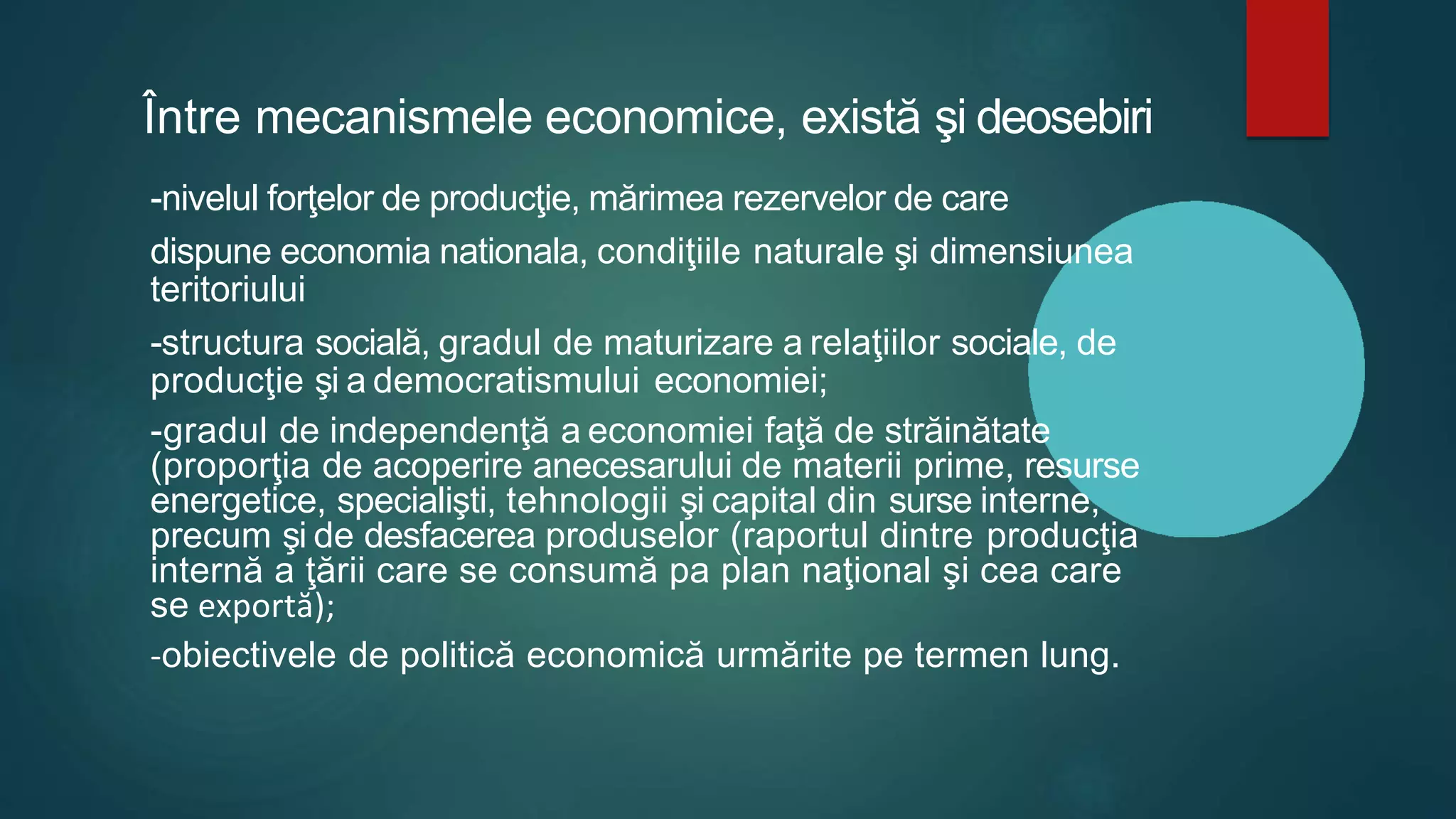 Între mecanismele economice, există şi deosebiri
-nivelul forţelor de producţie, mărimea rezervelor de care
dispune economia nationala, condiţiile naturale şi dimensiunea
teritoriului
-structura socială, gradul de maturizare a relaţiilor sociale, de
producţie şi a democratismului economiei;
-gradul de independenţă a economiei faţă de străinătate
(proporţia de acoperire anecesarului de materii prime, resurse
energetice, specialişti, tehnologii şi capital din surse interne,
precum şi de desfacerea produselor (raportul dintre producţia
internă a ţării care se consumă pa plan naţional şi cea care
se exportă);
-obiectivele de politică economică urmărite pe termen lung.
 