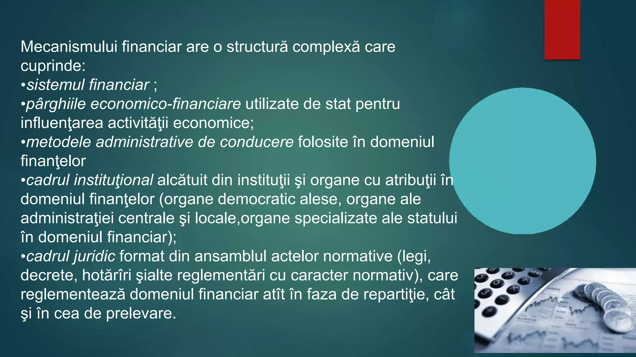 Mecanismului financiar are o structură complexă care
cuprinde:
•sistemul financiar ;
•pârghiile economico-financiare utilizate de stat pentru
influenţarea activităţii economice;
•metodele administrative de conducere folosite în domeniul
finanţelor
•cadrul instituţional alcătuit din instituţii şi organe cu atribuţii în
domeniul finanţelor (organe democratic alese, organe ale
administraţiei centrale şi locale,organe specializate ale statului
în domeniul financiar);
•cadrul juridic format din ansamblul actelor normative (legi,
decrete, hotărîri şialte reglementări cu caracter normativ), care
reglementează domeniul financiar atît în faza de repartiţie, cât
şi în cea de prelevare.
 