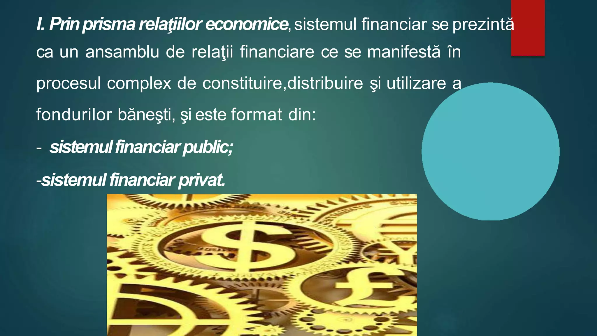 I. Prinprismarelaţiilor economice,sistemul financiar se prezintă
ca un ansamblu de relaţii financiare ce se manifestă în
procesul complex de constituire,distribuire şi utilizare a
fondurilor băneşti, şi este format din:
- sistemulfinanciarpublic;
-sistemulfinanciar privat.
 