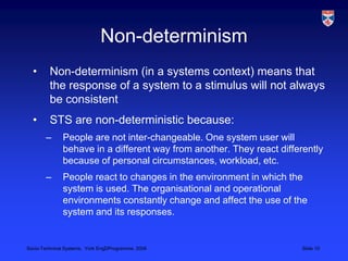 Non-determinismNon-determinism (in a systems context) means that the response of a system to a stimulus will not always be consistentSTS are non-deterministic because:People are not inter-changeable. One system user will behave in a different way from another. They react differently because of personal circumstances, workload, etc.People react to changes in the environment in which the system is used. The organisational and operational environments constantly change and affect the use of the system and its responses.
