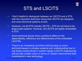 STS and LSCITSI find it helpful to distinguish between an LSCITS and a STS, with the important distinction being that LSCITS are designed and socio-technical systems evolve.However, not all STS include LSCITS – STS do not have to be large-scale systems. However, all LSCITS are tightly embedded in STS.Socio-technical issues have a profound effect on the dependability, efficiency and effectiveness of the embedded LSCITSsThere is an increasing conviction that focusing on socio-technical issues in complex systems and understanding how to use these constructively in system design (LSCITS engineering) will provide a better return in terms of  system improvement than investments in new technology