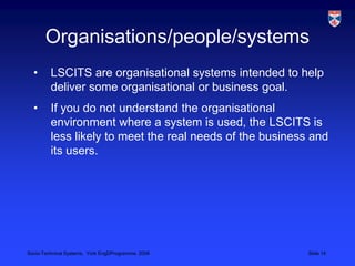 Organisations/people/systemsLSCITS are organisational systems intended to help deliver some organisational or business goal.If you do not understand the organisational environment where a system is used, the LSCITS is less likely to meet the real needs of the business and its users.