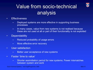 Value from socio-technical analysisEffectivenessDeployed systems are more effective in supporting business processesIn many cases, value from new systems is not realised because these are not used at all or part of their functionality is not exploitedDependabilityReduced probability of usage errorsMore effective error recoveryUser satisfactionBetter user acceptance of new systemsFaster ‘time to value’Shorter assimiliation period for new systems. Fewer mismatches between system and work