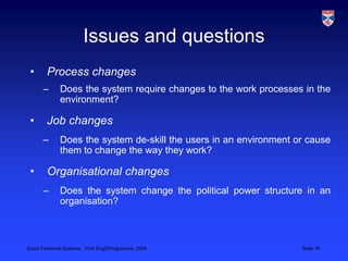 Issues and questionsProcess changesDoes the system require changes to the work processes in the environment?  Job changesDoes the system de-skill the users in an environment or cause them to change the way they work?   Organisational changesDoes the system change the political power structure in an organisation?  