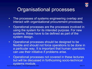 Organisational processesThe processes of systems engineering overlap and interact with organisational procurement processes.Operational processes are the processes involved in using the system for its intended purpose. For new systems, these have to be defined as part of the system design.Operational processes should be designed to be flexible and should not force operations to be done in a particular way. It is important that human operators can use their initiative if problems arise.Operational processes not covered in these lectures but will be discussed in forthcoming socio-technical systems module.