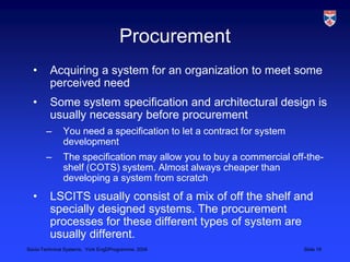 ProcurementAcquiring a system for an organization to meet some perceived needSome system specification and architectural design is usually necessary before procurementYou need a specification to let a contract for system developmentThe specification may allow you to buy a commercial off-the-shelf (COTS) system. Almost always cheaper than developing a system from scratchLSCITS usually consist of a mix of off the shelf and specially designed systems. The procurement processes for these different types of system are usually different.