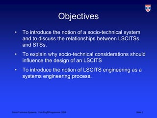 ObjectivesTo introduce the notion of a socio-technical system and to discuss the relationships between LSCITSs and STSs.To explain why socio-technical considerations should influence the design of an LSCITSTo introduce the notion of LSCITS engineering as a systems engineering process.
