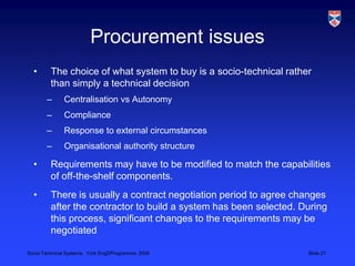 Procurement issuesThe choice of what system to buy is a socio-technical rather than simply a technical decisionCentralisation vs AutonomyComplianceResponse to external circumstancesOrganisational authority structureRequirements may have to be modified to match the capabilities of off-the-shelf components.There is usually a contract negotiation period to agree changes after the contractor to build a system has been selected. During this process, significant changes to the requirements may be negotiated