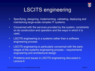 LSCITS engineeringSpecifying, designing, implementing, validating, deploying and maintaining large-scale complex IT systems.Concerned with the services provided by the system, constraints on its construction and operation and the ways in which it is used.LSCITS engineering is a systems rather than a software engineering processLSCITS engineering is particularly concerned with the early stages of the systems engineering process – requirements engineering and architectural designProblems and issues in LSCITS engineering discussed in Lecture 6
