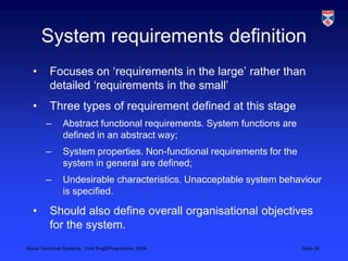 System requirements definitionFocuses on ‘requirements in the large’ rather than detailed ‘requirements in the small’Three types of requirement defined at this stageAbstract functional requirements. System functions are defined in an abstract way;System properties. Non-functional requirements for the system in general are defined;Undesirable characteristics. Unacceptable system behaviour is specified.Should also define overall organisational objectives for the system.
